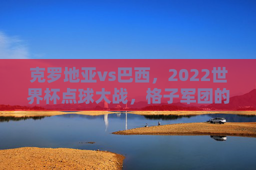 克罗地亚vs巴西,2022世界杯点球大战,格子军团的坚韧与桑巴军团的热泪,点球大战定格,格子军团坚韧,桑巴军团热泪 克罗地亚vs巴西,2022世界杯点球大战,格子军团的坚韧与桑巴军团的热泪,点球大战定格,格子军团坚韧,桑巴军团热泪