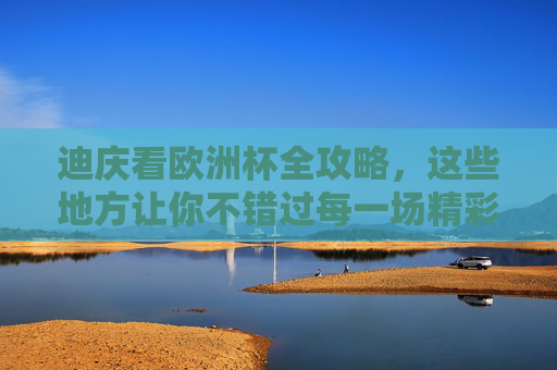 迪庆看欧洲杯全攻略,这些地方让你不错过每一场精彩,迪庆看欧洲杯全攻略,不错过每一场精彩 迪庆看欧洲杯全攻略,这些地方让你不错过每一场精彩,迪庆看欧洲杯全攻略,不错过每一场精彩