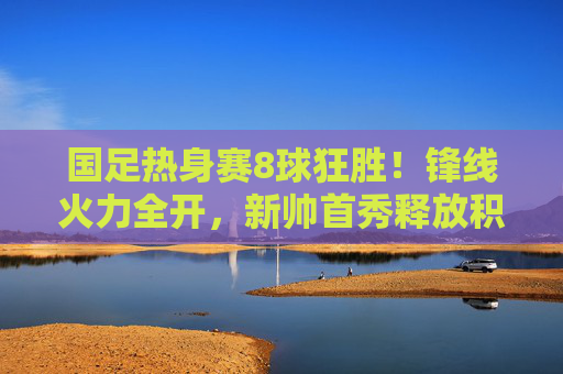 国足热身赛8球狂胜!锋线火力全开,新帅首秀释放积极信号,国足热身赛8球狂胜!新帅首秀锋线火力全开 国足热身赛8球狂胜!锋线火力全开,新帅首秀释放积极信号,国足热身赛8球狂胜!新帅首秀锋线火力全开