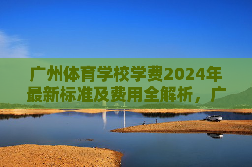 广州体育学校学费2024年最新标准及费用全解析，广州体育学校2024年学费最新标准及费用全解析