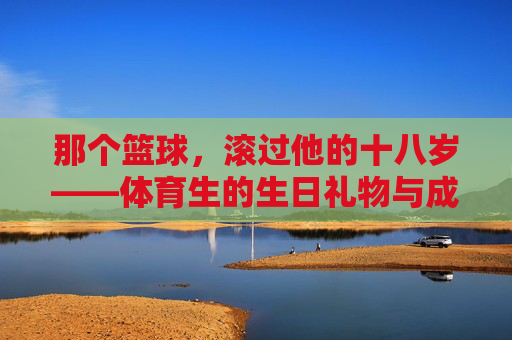 那个篮球,滚过他的十八岁——体育生的生日礼物与成长,篮球滚过十八岁,体育生的成长印记 那个篮球,滚过他的十八岁——体育生的生日礼物与成长,篮球滚过十八岁,体育生的成长印记