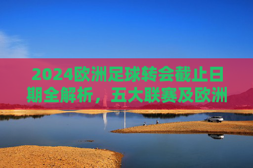 2024欧洲足球转会截止日期全解析,五大联赛及欧洲主流联赛截止时间一览 2024欧洲足球转会截止日期全解析,五大联赛及欧洲主流联赛截止时间一览