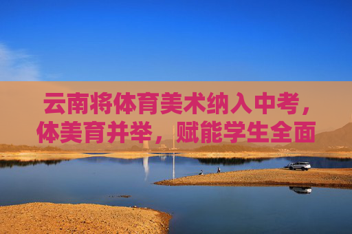 云南将体育美术纳入中考,体美育并举,赋能学生全面发展 云南将体育美术纳入中考,体美育并举,赋能学生全面发展