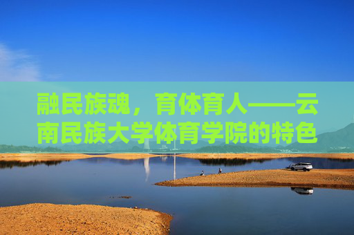 融民族魂,育体育人——云南民族大学体育学院的特色发展之路,融民族魂,育体育人——云南民族大学体育学院的特色发展之路 融民族魂,育体育人——云南民族大学体育学院的特色发展之路,融民族魂,育体育人——云南民族大学体育学院的特色发展之路