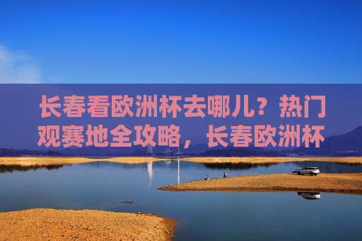 长春看欧洲杯去哪儿?热门观赛地全攻略,长春欧洲杯热门观赛地全攻略 长春看欧洲杯去哪儿?热门观赛地全攻略,长春欧洲杯热门观赛地全攻略