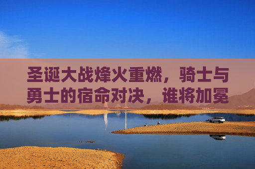 圣诞大战烽火重燃,骑士与勇士的宿命对决,谁将加冕圣诞王?圣诞大战,骑士与勇士宿命对决,谁将加冕圣诞王? 圣诞大战烽火重燃,骑士与勇士的宿命对决,谁将加冕圣诞王?圣诞大战,骑士与勇士宿命对决,谁将加冕圣诞王?