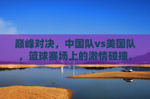 巅峰对决,中国队vs美国队,篮球赛场上的激情碰撞,巅峰对决,中美篮球激情碰撞 巅峰对决,中国队vs美国队,篮球赛场上的激情碰撞,巅峰对决,中美篮球激情碰撞