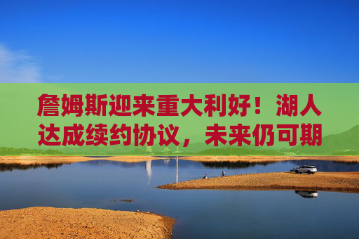 詹姆斯迎来重大利好!湖人达成续约协议,未来仍可期,詹姆斯迎来重大利好!湖人达成续约协议,未来仍可期 詹姆斯迎来重大利好!湖人达成续约协议,未来仍可期,詹姆斯迎来重大利好!湖人达成续约协议,未来仍可期