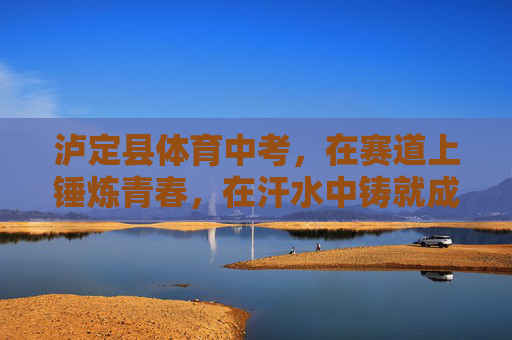 泸定县体育中考，在赛道上锤炼青春，在汗水中铸就成长，泸定县体育中考，赛道淬青春，汗水铸成长