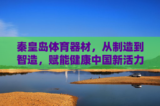 秦皇岛体育器材，从制造到智造，赋能健康中国新活力，秦皇岛体育器材，从制造到智造，赋能健康中国新活力