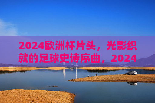 2024欧洲杯片头,光影织就的足球史诗序曲,2024欧洲杯光影史诗序曲 2024欧洲杯片头,光影织就的足球史诗序曲,2024欧洲杯光影史诗序曲