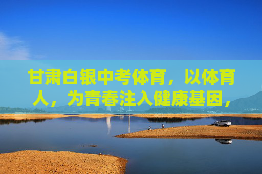 甘肃白银中考体育,以体育人,为青春注入健康基因,甘肃白银中考体育,以体育人,为青春注入健康基因 甘肃白银中考体育,以体育人,为青春注入健康基因,甘肃白银中考体育,以体育人,为青春注入健康基因