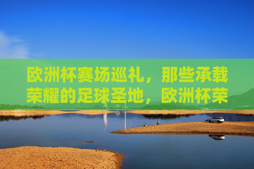 欧洲杯赛场巡礼,那些承载荣耀的足球圣地,欧洲杯荣耀圣地巡礼 欧洲杯赛场巡礼,那些承载荣耀的足球圣地,欧洲杯荣耀圣地巡礼
