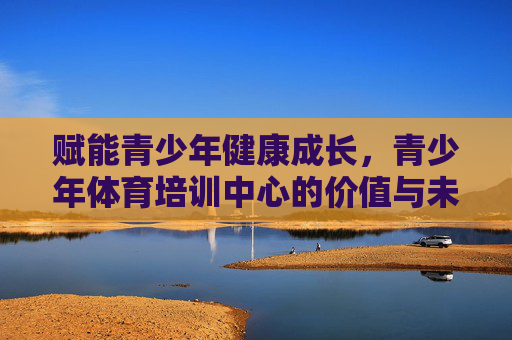 赋能青少年健康成长,青少年体育培训中心的价值与未来,青少年体育培训中心,赋能成长的价值与未来 赋能青少年健康成长,青少年体育培训中心的价值与未来,青少年体育培训中心,赋能成长的价值与未来