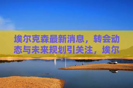 埃尔克森最新消息，转会动态与未来规划引关注，埃尔克森最新转会动态与未来规划引关注