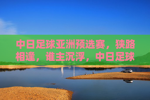 中日足球亚洲预选赛,狭路相逢,谁主沉浮,中日足球亚洲预选赛,狭路相逢,谁主沉浮 中日足球亚洲预选赛,狭路相逢,谁主沉浮,中日足球亚洲预选赛,狭路相逢,谁主沉浮