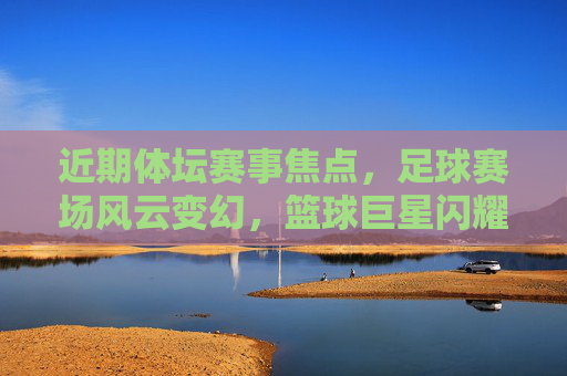 近期体坛赛事焦点，足球赛场风云变幻，篮球巨星闪耀，网球赛场再掀高潮，体坛赛场焦点，足球风云、篮球巨星、网球高潮