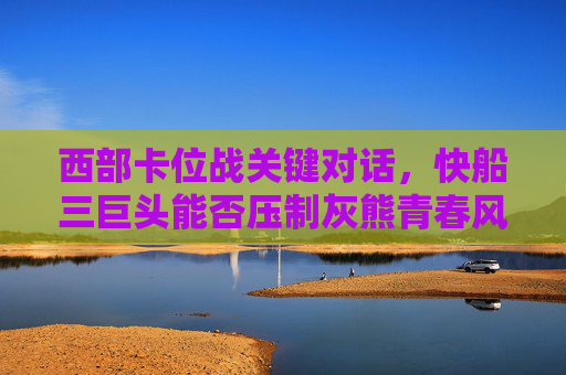 西部卡位战关键对话,快船三巨头能否压制灰熊青春风暴?西部卡位战,快船三巨头能否压制灰熊青春风暴? 西部卡位战关键对话,快船三巨头能否压制灰熊青春风暴?西部卡位战,快船三巨头能否压制灰熊青春风暴?
