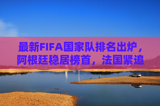 最新FIFA国家队排名出炉,阿根廷稳居榜首,法国紧追不舍,亚洲格局迎新变,最新FIFA排名,阿根廷榜首法国紧追,亚洲格局迎新变 最新FIFA国家队排名出炉,阿根廷稳居榜首,法国紧追不舍,亚洲格局迎新变,最新FIFA排名,阿根廷榜首法国紧追,亚洲格局迎新变