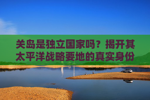 关岛是独立国家吗?揭开其太平洋战略要地的真实身份,关岛是独立国家吗?揭开其太平洋战略要地的真实身份 关岛是独立国家吗?揭开其太平洋战略要地的真实身份,关岛是独立国家吗?揭开其太平洋战略要地的真实身份
