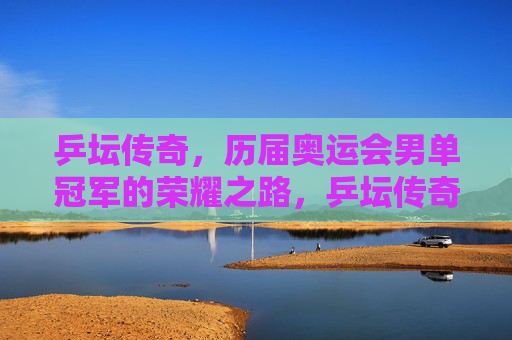 乒坛传奇,历届奥运会男单冠军的荣耀之路,乒坛传奇,奥运男单冠军的荣耀之路 乒坛传奇,历届奥运会男单冠军的荣耀之路,乒坛传奇,奥运男单冠军的荣耀之路
