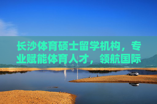 长沙体育硕士留学机构,专业赋能体育人才,领航国际教育之路,长沙体育硕士留学,专业赋能人才,领航国际教育之路 长沙体育硕士留学机构,专业赋能体育人才,领航国际教育之路,长沙体育硕士留学,专业赋能人才,领航国际教育之路