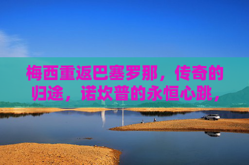 梅西重返巴塞罗那,传奇的归途,诺坎普的永恒心跳,梅西归途,诺坎普永恒心跳 梅西重返巴塞罗那,传奇的归途,诺坎普的永恒心跳,梅西归途,诺坎普永恒心跳