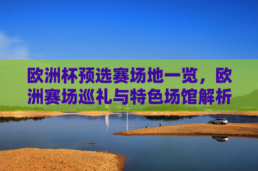 欧洲杯预选赛场地一览，欧洲赛场巡礼与特色场馆解析，欧洲杯预选赛场地巡礼，特色场馆解析