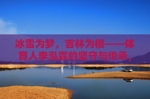 冰雪为梦,吉林为根——体育人李泓霏的坚守与传承,冰雪为梦,吉林为根——李泓霏的坚守与传承 冰雪为梦,吉林为根——体育人李泓霏的坚守与传承,冰雪为梦,吉林为根——李泓霏的坚守与传承