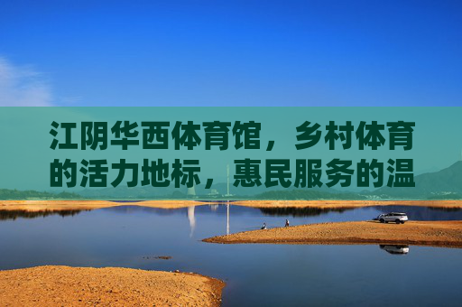 江阴华西体育馆，乡村体育的活力地标，惠民服务的温暖家园，江阴华西体育馆，乡村体育活力地标，惠民服务温暖家园