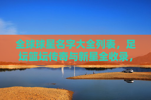 全球球星名字大全列表,足坛篮坛传奇与新星全收录,全球足篮球星大全,传奇与新星全收录 全球球星名字大全列表,足坛篮坛传奇与新星全收录,全球足篮球星大全,传奇与新星全收录
