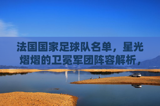 法国国家足球队名单,星光熠熠的卫冕军团阵容解析,星光熠熠!法国卫冕军团阵容解析 法国国家足球队名单,星光熠熠的卫冕军团阵容解析,星光熠熠!法国卫冕军团阵容解析
