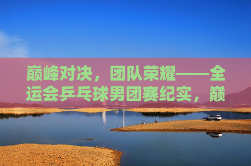 巅峰对决,团队荣耀——全运会乒乓球男团赛纪实,巅峰对决,团队荣耀——全运会乒乓球男团赛纪实 巅峰对决,团队荣耀——全运会乒乓球男团赛纪实,巅峰对决,团队荣耀——全运会乒乓球男团赛纪实