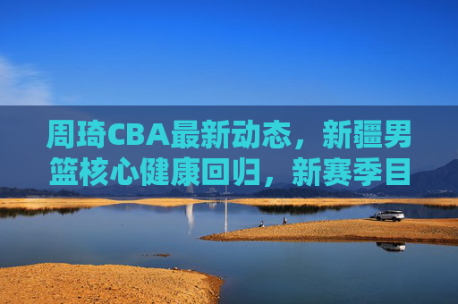 周琦CBA最新动态，新疆男篮核心健康回归，新赛季目标剑指总冠军，周琦健康回归新疆男篮 新赛季剑指总冠军
