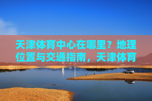 天津体育中心在哪里?地理位置与交通指南,天津体育中心地理位置与交通指南 天津体育中心在哪里?地理位置与交通指南,天津体育中心地理位置与交通指南