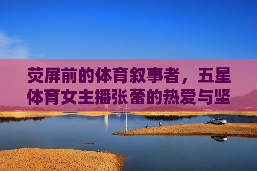 荧屏前的体育叙事者,五星体育女主播张蕾的热爱与坚守,荧屏体育叙事者张蕾,热爱与坚守的五星主播 荧屏前的体育叙事者,五星体育女主播张蕾的热爱与坚守,荧屏体育叙事者张蕾,热爱与坚守的五星主播