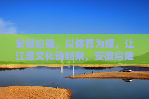 安徽启隆,以体育为媒,让江淮文化动起来,安徽启隆,以体育为媒,让江淮文化动起来 安徽启隆,以体育为媒,让江淮文化动起来,安徽启隆,以体育为媒,让江淮文化动起来