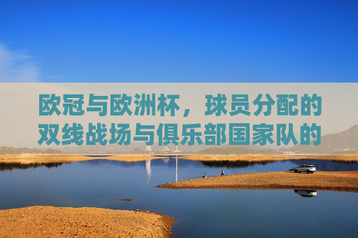 欧冠与欧洲杯,球员分配的双线战场与俱乐部国家队的平衡之道,欧冠欧洲杯双线作战,俱乐部与国家队的平衡之道 欧冠与欧洲杯,球员分配的双线战场与俱乐部国家队的平衡之道,欧冠欧洲杯双线作战,俱乐部与国家队的平衡之道