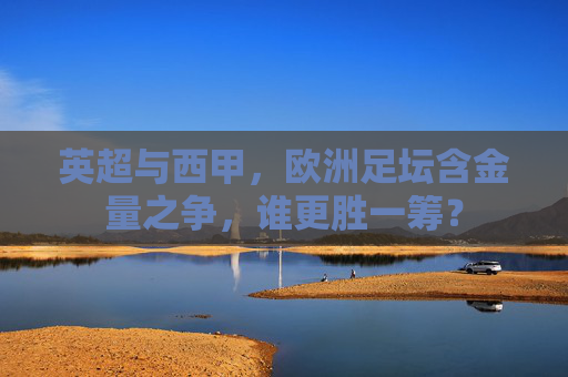 英超与西甲，欧洲足坛含金量之争，谁更胜一筹？