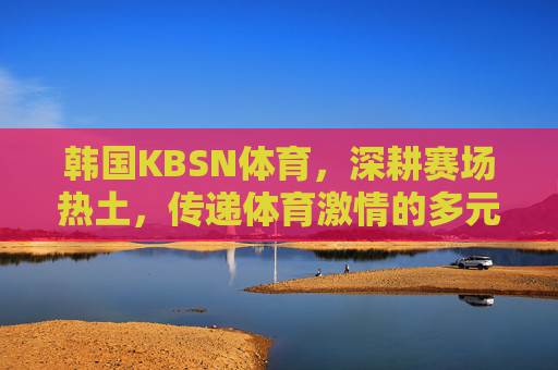 韩国KBSN体育，深耕赛场热土，传递体育激情的多元平台，韩国KBSN体育，深耕赛场热土，传递体育激情的多元平台