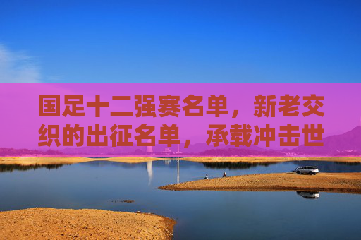 国足十二强赛名单，新老交织的出征名单，承载冲击世界杯的希望，国足十二强赛名单，新老交织，承载世界杯希望