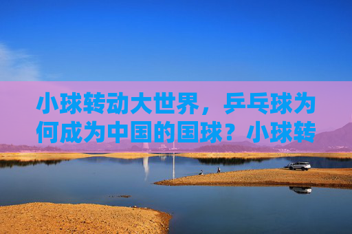 小球转动大世界,乒乓球为何成为中国的国球?小球转动大世界,乒乓球的国球密码 小球转动大世界,乒乓球为何成为中国的国球?小球转动大世界,乒乓球的国球密码