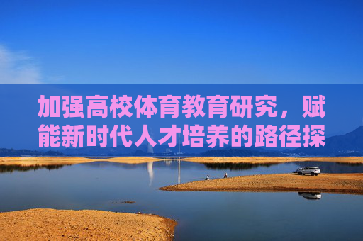 加强高校体育教育研究,赋能新时代人才培养的路径探索,高校体育教育研究赋能新时代人才培养的路径探索 加强高校体育教育研究,赋能新时代人才培养的路径探索,高校体育教育研究赋能新时代人才培养的路径探索