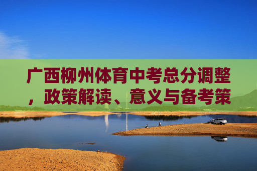 广西柳州体育中考总分调整，政策解读、意义与备考策略，广西柳州体育中考总分调整，政策解读、意义与备考策略