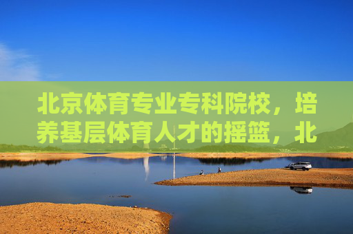 北京体育专业专科院校，培养基层体育人才的摇篮，北京体育专科院校，培养基层体育人才的摇篮