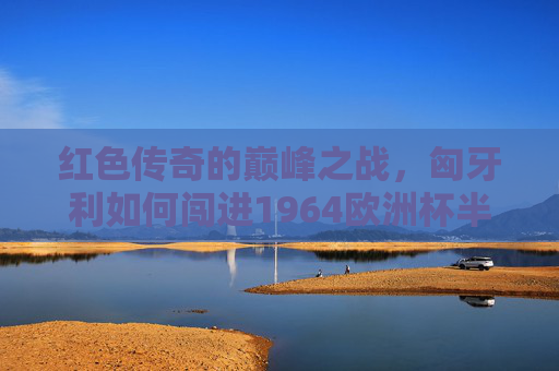 红色传奇的巅峰之战,匈牙利如何闯进1964欧洲杯半决赛?红色传奇巅峰,匈牙利1964欧洲杯闯进半决赛 红色传奇的巅峰之战,匈牙利如何闯进1964欧洲杯半决赛?红色传奇巅峰,匈牙利1964欧洲杯闯进半决赛