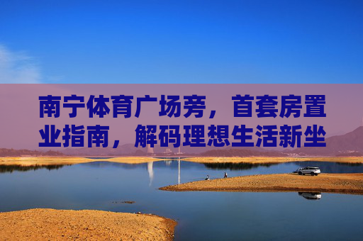 南宁体育广场旁,首套房置业指南,解码理想生活新坐标,南宁体育广场旁首套房指南,解码理想生活新坐标 南宁体育广场旁,首套房置业指南,解码理想生活新坐标,南宁体育广场旁首套房指南,解码理想生活新坐标