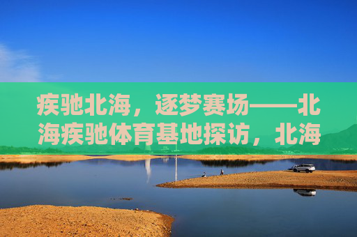 疾驰北海，逐梦赛场——北海疾驰体育基地探访，北海疾驰体育基地，逐梦赛场的地方