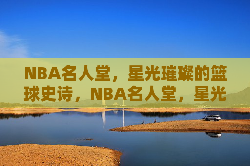 NBA名人堂，星光璀璨的篮球史诗，NBA名人堂，星光璀璨的篮球史诗