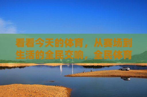 看看今天的体育，从赛场到生活的全民交响，全民体育，赛场与生活的交响